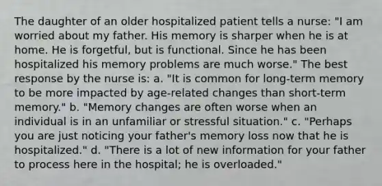 The daughter of an older hospitalized patient tells a nurse: "I am worried about my father. His memory is sharper when he is at home. He is forgetful, but is functional. Since he has been hospitalized his memory problems are much worse." The best response by the nurse is: a. "It is common for long-term memory to be more impacted by age-related changes than short-term memory." b. "Memory changes are often worse when an individual is in an unfamiliar or stressful situation." c. "Perhaps you are just noticing your father's memory loss now that he is hospitalized." d. "There is a lot of new information for your father to process here in the hospital; he is overloaded."