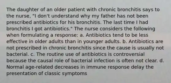 The daughter of an older patient with chronic bronchitis says to the nurse, "I don't understand why my father has not been prescribed antibiotics for his bronchitis. The last time I had bronchitis I got antibiotics." The nurse considers the following when formulating a response: a. Antibiotics tend to be less effective in older adults than in younger adults. b. Antibiotics are not prescribed in chronic bronchitis since the cause is usually not bacterial. c. The routine use of antibiotics is controversial because the causal role of bacterial infection is often not clear. d. Normal age-related decreases in immune response delay the presentation of classic symptoms