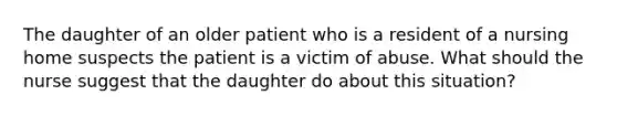 The daughter of an older patient who is a resident of a nursing home suspects the patient is a victim of abuse. What should the nurse suggest that the daughter do about this situation?