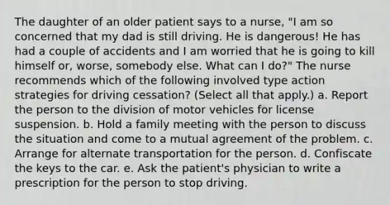 The daughter of an older patient says to a nurse, "I am so concerned that my dad is still driving. He is dangerous! He has had a couple of accidents and I am worried that he is going to kill himself or, worse, somebody else. What can I do?" The nurse recommends which of the following involved type action strategies for driving cessation? (Select all that apply.) a. Report the person to the division of motor vehicles for license suspension. b. Hold a family meeting with the person to discuss the situation and come to a mutual agreement of the problem. c. Arrange for alternate transportation for the person. d. Confiscate the keys to the car. e. Ask the patient's physician to write a prescription for the person to stop driving.