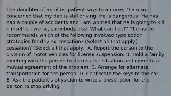 The daughter of an older patient says to a nurse, "I am so concerned that my dad is still driving. He is dangerous! He has had a couple of accidents and I am worried that he is going to kill himself or, worse, somebody else. What can I do?" The nurse recommends which of the following involved type action strategies for driving cessation? (Select all that apply.) cessation? (Select all that apply.) A. Report the person to the division of motor vehicles for license suspension. B. Hold a family meeting with the person to discuss the situation and come to a mutual agreement of the problem. C. Arrange for alternate transportation for the person. D. Confiscate the keys to the car. E. Ask the patient's physician to write a prescription for the person to stop driving.