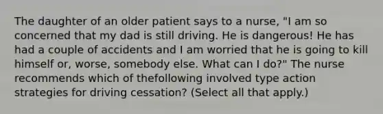 The daughter of an older patient says to a nurse, "I am so concerned that my dad is still driving. He is dangerous! He has had a couple of accidents and I am worried that he is going to kill himself or, worse, somebody else. What can I do?" The nurse recommends which of thefollowing involved type action strategies for driving cessation? (Select all that apply.)