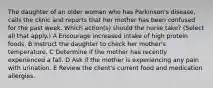 The daughter of an older woman who has Parkinson's disease, calls the clinic and reports that her mother has been confused for the past week. Which action(s) should the nurse take? (Select all that apply.) A Encourage increased intake of high protein foods. B Instruct the daughter to check her mother's temperature. C Determine if the mother has recently experienced a fall. D Ask if the mother is experiencing any pain with urination. E Review the client's current food and medication allergies.