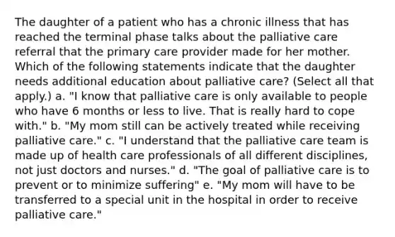 The daughter of a patient who has a chronic illness that has reached the terminal phase talks about the palliative care referral that the primary care provider made for her mother. Which of the following statements indicate that the daughter needs additional education about palliative care? (Select all that apply.) a. "I know that palliative care is only available to people who have 6 months or less to live. That is really hard to cope with." b. "My mom still can be actively treated while receiving palliative care." c. "I understand that the palliative care team is made up of health care professionals of all different disciplines, not just doctors and nurses." d. "The goal of palliative care is to prevent or to minimize suffering" e. "My mom will have to be transferred to a special unit in the hospital in order to receive palliative care."