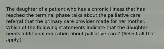 The daughter of a patient who has a chronic illness that has reached the terminal phase talks about the palliative care referral that the primary care provider made for her mother. Which of the following statements indicate that the daughter needs additional education about palliative care? (Select all that apply.)