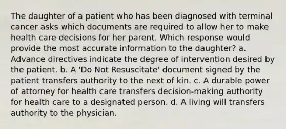 The daughter of a patient who has been diagnosed with terminal cancer asks which documents are required to allow her to make health care decisions for her parent. Which response would provide the most accurate information to the daughter? a. Advance directives indicate the degree of intervention desired by the patient. b. A 'Do Not Resuscitate' document signed by the patient transfers authority to the next of kin. c. A durable power of attorney for health care transfers decision-making authority for health care to a designated person. d. A living will transfers authority to the physician.