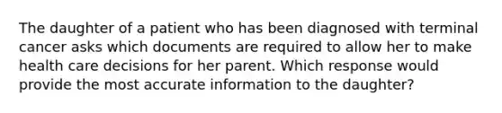 The daughter of a patient who has been diagnosed with terminal cancer asks which documents are required to allow her to make health care decisions for her parent. Which response would provide the most accurate information to the daughter?