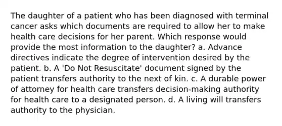 The daughter of a patient who has been diagnosed with terminal cancer asks which documents are required to allow her to make health care decisions for her parent. Which response would provide the most information to the daughter? a. Advance directives indicate the degree of intervention desired by the patient. b. A 'Do Not Resuscitate' document signed by the patient transfers authority to the next of kin. c. A durable power of attorney for health care transfers decision-making authority for health care to a designated person. d. A living will transfers authority to the physician.