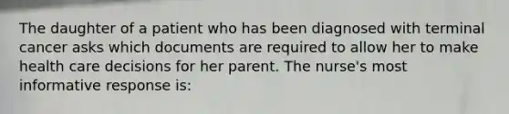 The daughter of a patient who has been diagnosed with terminal cancer asks which documents are required to allow her to make health care decisions for her parent. The nurse's most informative response is: