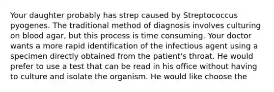 Your daughter probably has strep caused by Streptococcus pyogenes. The traditional method of diagnosis involves culturing on blood agar, but this process is time consuming. Your doctor wants a more rapid identification of the infectious agent using a specimen directly obtained from the patient's throat. He would prefer to use a test that can be read in his office without having to culture and isolate the organism. He would like choose the