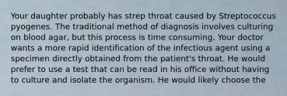 Your daughter probably has strep throat caused by Streptococcus pyogenes. The traditional method of diagnosis involves culturing on blood agar, but this process is time consuming. Your doctor wants a more rapid identification of the infectious agent using a specimen directly obtained from the patient's throat. He would prefer to use a test that can be read in his office without having to culture and isolate the organism. He would likely choose the