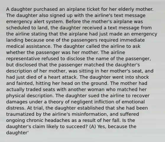 A daughter purchased an airplane ticket for her elderly mother. The daughter also signed up with the airline's text message emergency alert system. Before the mother's airplane was scheduled to land, the daughter received a text message from the airline stating that the airplane had just made an emergency landing because one of the passengers required immediate medical assistance. The daughter called the airline to ask whether the passenger was her mother. The airline representative refused to disclose the name of the passenger, but disclosed that the passenger matched the daughter's description of her mother, was sitting in her mother's seat, and had just died of a heart attack. The daughter went into shock and fainted, hitting her head on the ground. The mother had actually traded seats with another woman who matched her physical description. The daughter sued the airline to recover damages under a theory of negligent infliction of emotional distress. At trial, the daughter established that she had been traumatized by the airline's misinformation, and suffered ongoing chronic headaches as a result of her fall. Is the daughter's claim likely to succeed? (A) Yes, because the daughter'