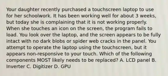 Your daughter recently purchased a touchscreen laptop to use for her schoolwork. It has been working well for about 3 weeks, but today she is complaining that it is not working properly. When she touches an icon on the screen, the program fails to load. You look over the laptop, and the screen appears to be fully intact with no dark blobs or spider web cracks in the panel. You attempt to operate the laptop using the touchscreen, but it appears non-responsive to your touch. Which of the following components MOST likely needs to be replaced? A. LCD panel B. Inverter C. Digitizer D. GPU