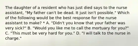The daughter of a resident who has just died says to the nurse assistant, "My father can't be dead. It just isn't possible." Which of the following would be the best response for the nurse assistant to make? * A. "Didn't you know that your father was very sick?" B. "Would you like me to call the mortuary for you?" C. "This must be very hard for you." D. "I will talk to the nurse in charge."