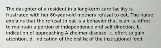 The daughter of a resident in a long-term care facility is frustrated with her 80-year-old mothers refusal to eat. The nurse explains that the refusal to eat is a behavior that is an: a. effort to maintain a portion of independence and self direction. b. indication of approaching Alzheimer disease. c. effort to gain attention. d. indication of the dislike of the institutional food.