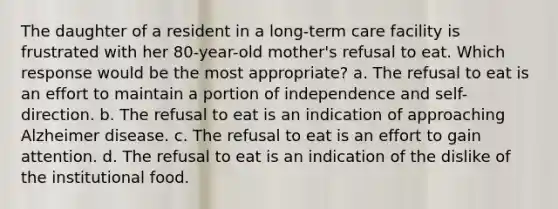 The daughter of a resident in a long-term care facility is frustrated with her 80-year-old mother's refusal to eat. Which response would be the most appropriate? a. The refusal to eat is an effort to maintain a portion of independence and self-direction. b. The refusal to eat is an indication of approaching Alzheimer disease. c. The refusal to eat is an effort to gain attention. d. The refusal to eat is an indication of the dislike of the institutional food.