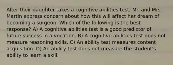 After their daughter takes a cognitive abilities test, Mr. and Mrs. Martin express concern about how this will affect her dream of becoming a surgeon. Which of the following is the best response? A) A cognitive abilities test is a good predictor of future success in a vocation. B) A cognitive abilities test does not measure reasoning skills. C) An ability test measures content acquisition. D) An ability test does not measure the student's ability to learn a skill.