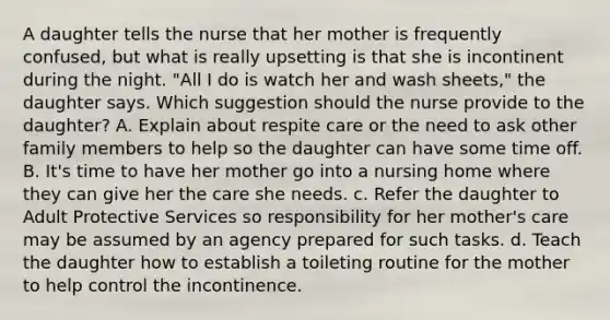 A daughter tells the nurse that her mother is frequently confused, but what is really upsetting is that she is incontinent during the night. "All I do is watch her and wash sheets," the daughter says. Which suggestion should the nurse provide to the daughter? A. Explain about respite care or the need to ask other family members to help so the daughter can have some time off. B. It's time to have her mother go into a nursing home where they can give her the care she needs. c. Refer the daughter to Adult Protective Services so responsibility for her mother's care may be assumed by an agency prepared for such tasks. d. Teach the daughter how to establish a toileting routine for the mother to help control the incontinence.