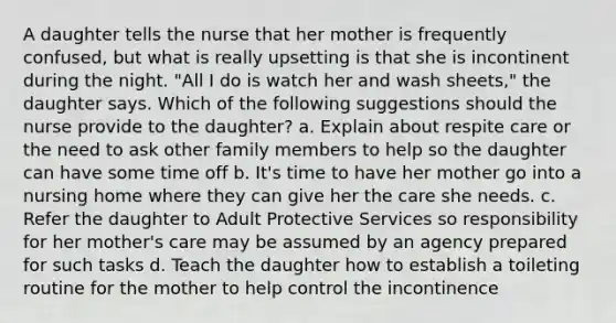 A daughter tells the nurse that her mother is frequently confused, but what is really upsetting is that she is incontinent during the night. "All I do is watch her and wash sheets," the daughter says. Which of the following suggestions should the nurse provide to the daughter? a. Explain about respite care or the need to ask other family members to help so the daughter can have some time off b. It's time to have her mother go into a nursing home where they can give her the care she needs. c. Refer the daughter to Adult Protective Services so responsibility for her mother's care may be assumed by an agency prepared for such tasks d. Teach the daughter how to establish a toileting routine for the mother to help control the incontinence