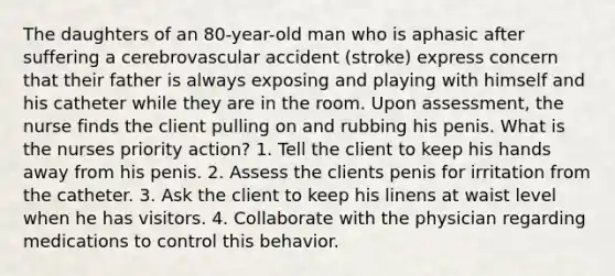 The daughters of an 80-year-old man who is aphasic after suffering a cerebrovascular accident (stroke) express concern that their father is always exposing and playing with himself and his catheter while they are in the room. Upon assessment, the nurse finds the client pulling on and rubbing his penis. What is the nurses priority action? 1. Tell the client to keep his hands away from his penis. 2. Assess the clients penis for irritation from the catheter. 3. Ask the client to keep his linens at waist level when he has visitors. 4. Collaborate with the physician regarding medications to control this behavior.