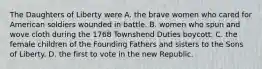 The Daughters of Liberty were A. the brave women who cared for American soldiers wounded in battle. B. women who spun and wove cloth during the 1768 Townshend Duties boycott. C. the female children of the Founding Fathers and sisters to the Sons of Liberty. D. the first to vote in the new Republic.