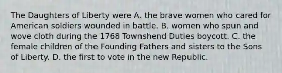 The Daughters of Liberty were A. the brave women who cared for American soldiers wounded in battle. B. women who spun and wove cloth during the 1768 Townshend Duties boycott. C. the female children of the Founding Fathers and sisters to the Sons of Liberty. D. the first to vote in the new Republic.