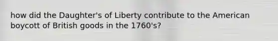 how did the Daughter's of Liberty contribute to the American boycott of British goods in the 1760's?