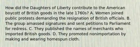 How did the Daughters of Liberty contribute to the American boycott of British goods in the late 1760s? A. Women joined public protests demanding the resignation of British officials. B. The group amassed signatures and sent petitions to Parliament for redress. C. They published the names of merchants who imported British goods. D. They promoted nonimportation by making and wearing homespun cloth.