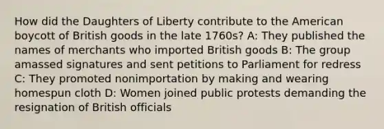 How did the Daughters of Liberty contribute to the American boycott of British goods in the late 1760s? A: They published the names of merchants who imported British goods B: The group amassed signatures and sent petitions to Parliament for redress C: They promoted nonimportation by making and wearing homespun cloth D: Women joined public protests demanding the resignation of British officials