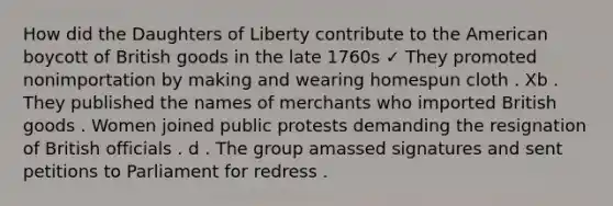 How did the Daughters of Liberty contribute to the American boycott of British goods in the late 1760s ✓ They promoted nonimportation by making and wearing homespun cloth . Xb . They published the names of merchants who imported British goods . Women joined public protests demanding the resignation of British officials . d . The group amassed signatures and sent petitions to Parliament for redress .