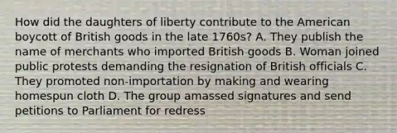 How did the daughters of liberty contribute to the American boycott of British goods in the late 1760s? A. They publish the name of merchants who imported British goods B. Woman joined public protests demanding the resignation of British officials C. They promoted non-importation by making and wearing homespun cloth D. The group amassed signatures and send petitions to Parliament for redress