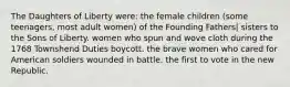 The Daughters of Liberty were: the female children (some teenagers, most adult women) of the Founding Fathers| sisters to the Sons of Liberty. women who spun and wove cloth during the 1768 Townshend Duties boycott. the brave women who cared for American soldiers wounded in battle. the first to vote in the new Republic.