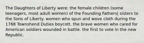 The Daughters of Liberty were: the female children (some teenagers, most adult women) of the Founding Fathers| sisters to the Sons of Liberty. women who spun and wove cloth during the 1768 Townshend Duties boycott. the brave women who cared for American soldiers wounded in battle. the first to vote in the new Republic.