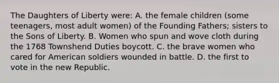 The Daughters of Liberty were: A. the female children (some teenagers, most adult women) of the Founding Fathers; sisters to the Sons of Liberty. B. Women who spun and wove cloth during the 1768 Townshend Duties boycott. C. the brave women who cared for American soldiers wounded in battle. D. the first to vote in the new Republic.