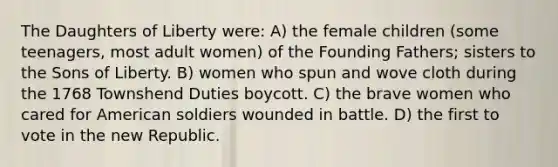 The Daughters of Liberty were: A) the female children (some teenagers, most adult women) of the Founding Fathers; sisters to the Sons of Liberty. B) women who spun and wove cloth during the 1768 Townshend Duties boycott. C) the brave women who cared for American soldiers wounded in battle. D) the first to vote in the new Republic.