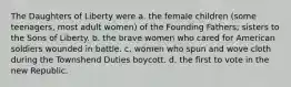 The Daughters of Liberty were a. the female children (some teenagers, most adult women) of the Founding Fathers; sisters to the Sons of Liberty. b. the brave women who cared for American soldiers wounded in battle. c. women who spun and wove cloth during the Townshend Duties boycott. d. the first to vote in the new Republic.