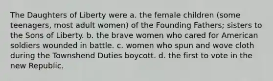 The Daughters of Liberty were a. the female children (some teenagers, most adult women) of the Founding Fathers; sisters to the Sons of Liberty. b. the brave women who cared for American soldiers wounded in battle. c. women who spun and wove cloth during the Townshend Duties boycott. d. the first to vote in the new Republic.