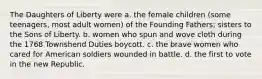 The Daughters of Liberty were a. the female children (some teenagers, most adult women) of the Founding Fathers; sisters to the Sons of Liberty. b. women who spun and wove cloth during the 1768 Townshend Duties boycott. c. the brave women who cared for American soldiers wounded in battle. d. the first to vote in the new Republic.