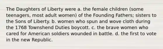 The Daughters of Liberty were a. the female children (some teenagers, most adult women) of the Founding Fathers; sisters to the Sons of Liberty. b. women who spun and wove cloth during the 1768 Townshend Duties boycott. c. the brave women who cared for American soldiers wounded in battle. d. the first to vote in the new Republic.