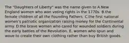 The "Daughters of Liberty" was the name given to A.New England women who won voting rights in the 1770s. B.the female children of all the Founding Fathers. C.the first national women's patriotic organization raising money for the Continental army. D.the brave women who cared for wounded soldiers during the early battles of the Revolution. E. women who spun and wove to create their own clothing rather than buy British goods.