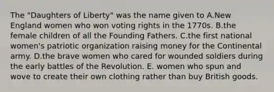 The "Daughters of Liberty" was the name given to A.New England women who won voting rights in the 1770s. B.the female children of all the Founding Fathers. C.the first national women's patriotic organization raising money for the Continental army. D.the brave women who cared for wounded soldiers during the early battles of the Revolution. E. women who spun and wove to create their own clothing rather than buy British goods.