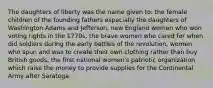 The daughters of liberty was the name given to: the female children of the founding fathers especially the daughters of Washington Adams and Jefferson, new England women who won voting rights in the 1770s, the brave women who cared for when did soldiers during the early battles of the revolution, women who spun and was to create their own clothing rather than buy British goods, the first national women's patriotic organization which raise the money to provide supplies for the Continental Army after Saratoga