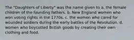 The "Daughters of Liberty" was the name given to a. the female children of the founding fathers. b. New England women who won voting rights in the 1770s. c. the women who cared for wounded soldiers during the early battles of the Revolution. d. women who boycotted British goods by creating their own clothing and food.