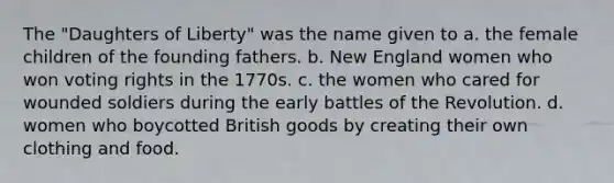 The "Daughters of Liberty" was the name given to a. the female children of the founding fathers. b. New England women who won voting rights in the 1770s. c. the women who cared for wounded soldiers during the early battles of the Revolution. d. women who boycotted British goods by creating their own clothing and food.