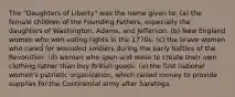 The "Daughters of Liberty" was the name given to: (a) the female children of the Founding Fathers, especially the daughters of Washington, Adams, and Jefferson. (b) New England women who won voting rights in the 1770s. (c) the brave women who cared for wounded soldiers during the early battles of the Revolution. (d) women who spun and wove to create their own clothing rather than buy British goods. (e) the first national women's patriotic organization, which raised money to provide supplies for the Continental army after Saratoga.