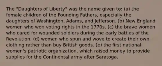 The "Daughters of Liberty" was the name given to: (a) the female children of the Founding Fathers, especially the daughters of Washington, Adams, and Jefferson. (b) New England women who won voting rights in the 1770s. (c) the brave women who cared for wounded soldiers during the early battles of the Revolution. (d) women who spun and wove to create their own clothing rather than buy British goods. (e) the first national women's patriotic organization, which raised money to provide supplies for the Continental army after Saratoga.