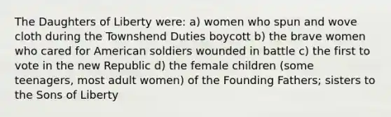 The Daughters of Liberty were: a) women who spun and wove cloth during the Townshend Duties boycott b) the brave women who cared for American soldiers wounded in battle c) the first to vote in the new Republic d) the female children (some teenagers, most adult women) of the Founding Fathers; sisters to the Sons of Liberty