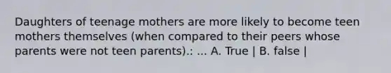 Daughters of teenage mothers are more likely to become teen mothers themselves (when compared to their peers whose parents were not teen parents).: ... A. True | B. false |