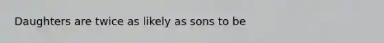 Daughters are twice as likely as sons to be