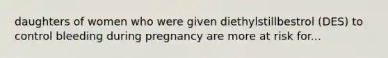 daughters of women who were given diethylstillbestrol (DES) to control bleeding during pregnancy are more at risk for...